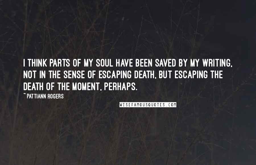 Pattiann Rogers Quotes: I think parts of my soul have been saved by my writing, not in the sense of escaping death, but escaping the death of the moment, perhaps.