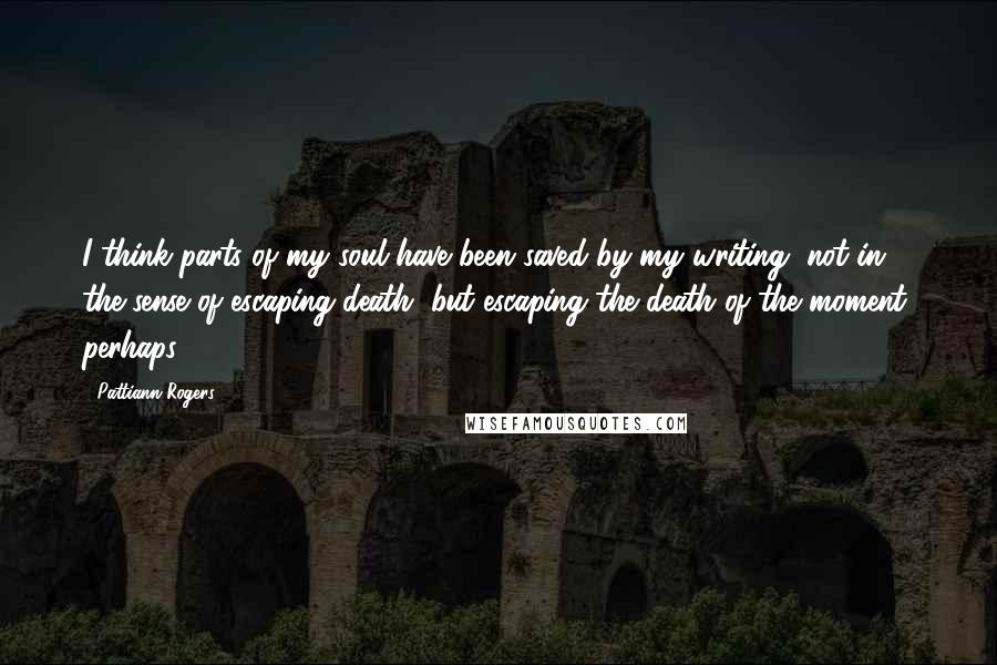 Pattiann Rogers Quotes: I think parts of my soul have been saved by my writing, not in the sense of escaping death, but escaping the death of the moment, perhaps.