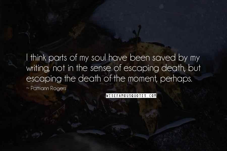 Pattiann Rogers Quotes: I think parts of my soul have been saved by my writing, not in the sense of escaping death, but escaping the death of the moment, perhaps.