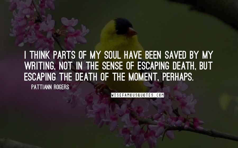 Pattiann Rogers Quotes: I think parts of my soul have been saved by my writing, not in the sense of escaping death, but escaping the death of the moment, perhaps.