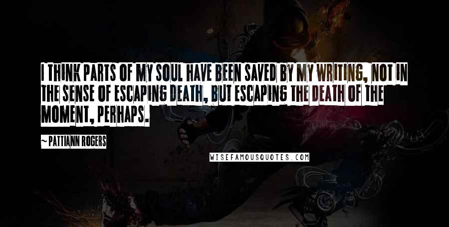 Pattiann Rogers Quotes: I think parts of my soul have been saved by my writing, not in the sense of escaping death, but escaping the death of the moment, perhaps.