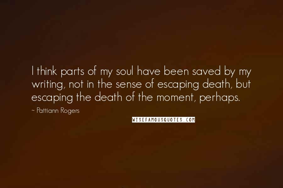 Pattiann Rogers Quotes: I think parts of my soul have been saved by my writing, not in the sense of escaping death, but escaping the death of the moment, perhaps.