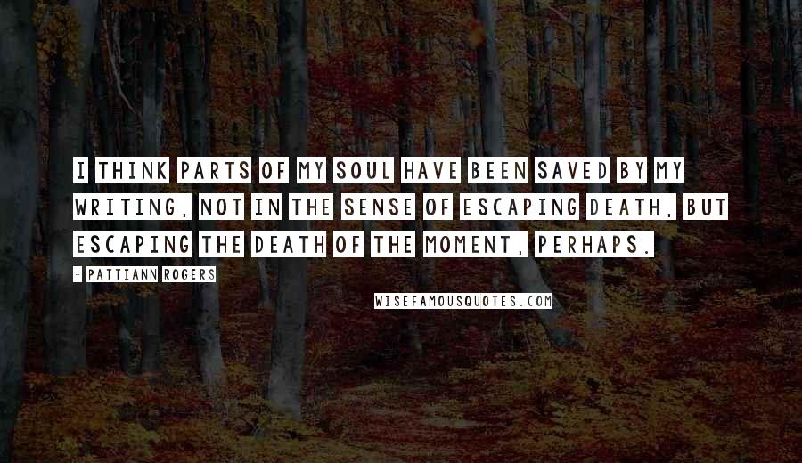 Pattiann Rogers Quotes: I think parts of my soul have been saved by my writing, not in the sense of escaping death, but escaping the death of the moment, perhaps.