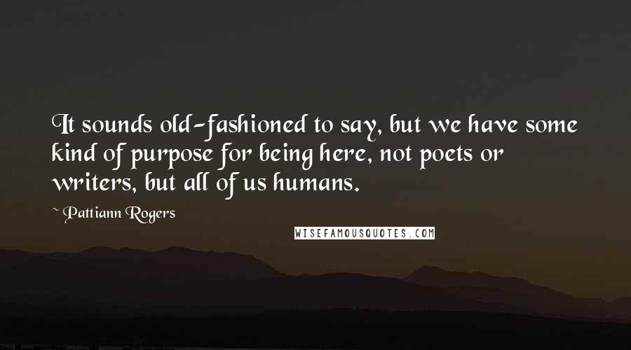 Pattiann Rogers Quotes: It sounds old-fashioned to say, but we have some kind of purpose for being here, not poets or writers, but all of us humans.