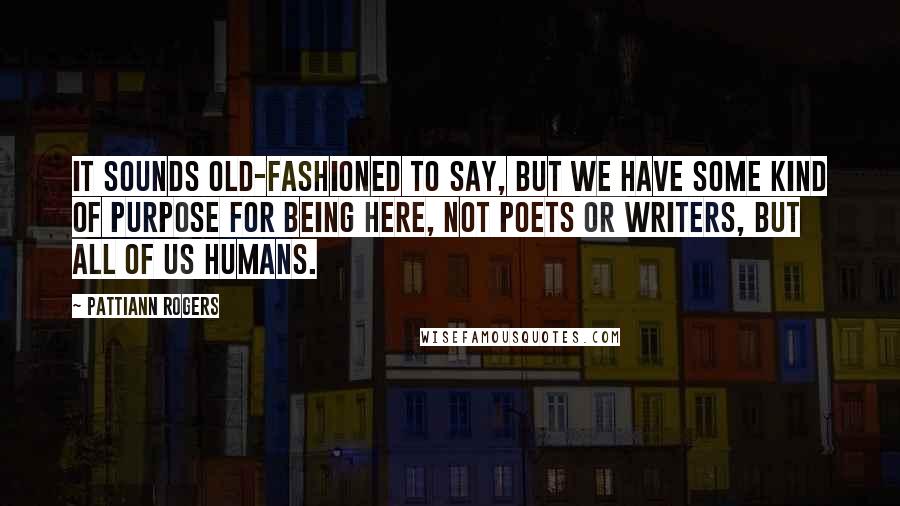 Pattiann Rogers Quotes: It sounds old-fashioned to say, but we have some kind of purpose for being here, not poets or writers, but all of us humans.