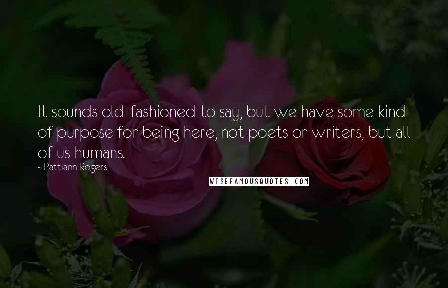 Pattiann Rogers Quotes: It sounds old-fashioned to say, but we have some kind of purpose for being here, not poets or writers, but all of us humans.