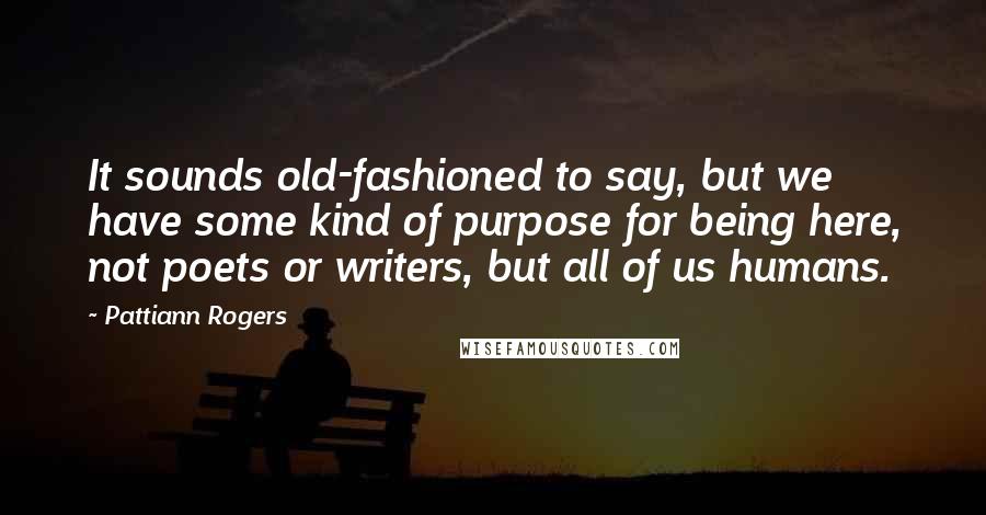 Pattiann Rogers Quotes: It sounds old-fashioned to say, but we have some kind of purpose for being here, not poets or writers, but all of us humans.