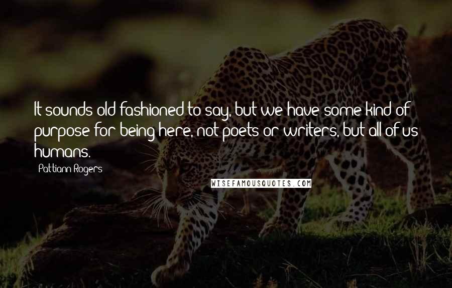 Pattiann Rogers Quotes: It sounds old-fashioned to say, but we have some kind of purpose for being here, not poets or writers, but all of us humans.