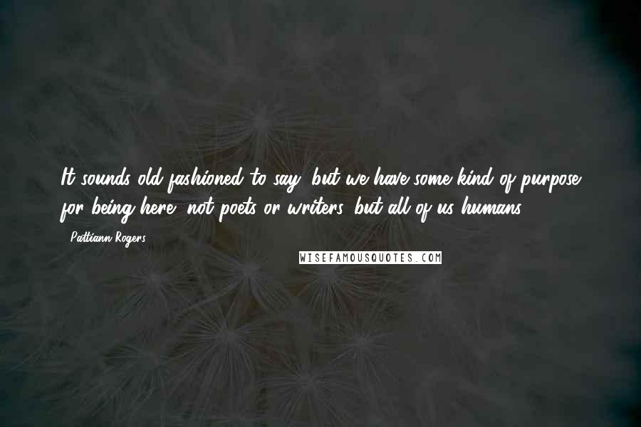 Pattiann Rogers Quotes: It sounds old-fashioned to say, but we have some kind of purpose for being here, not poets or writers, but all of us humans.