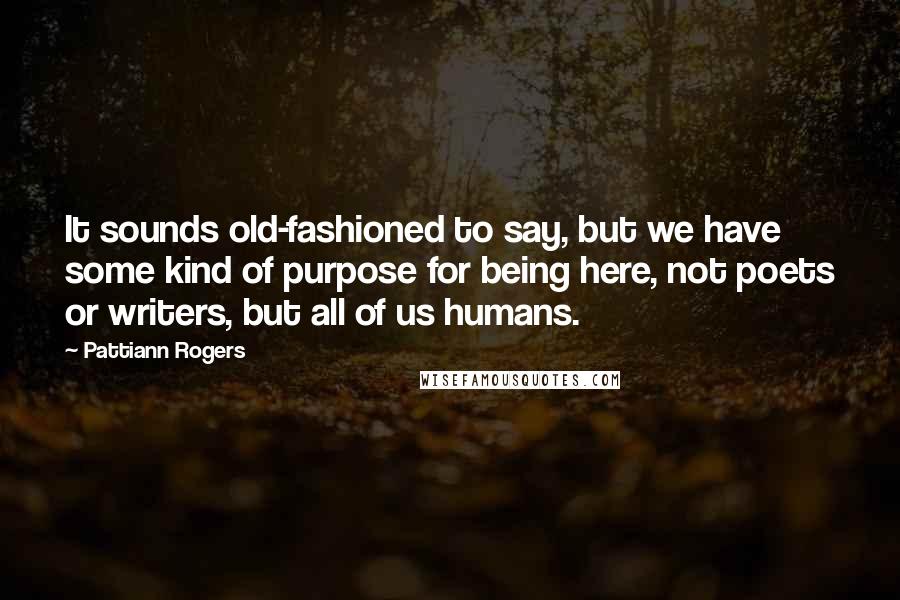 Pattiann Rogers Quotes: It sounds old-fashioned to say, but we have some kind of purpose for being here, not poets or writers, but all of us humans.
