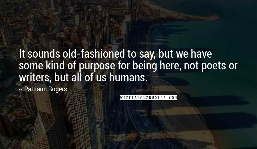Pattiann Rogers Quotes: It sounds old-fashioned to say, but we have some kind of purpose for being here, not poets or writers, but all of us humans.