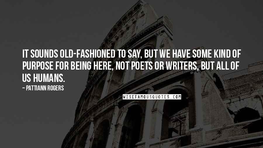 Pattiann Rogers Quotes: It sounds old-fashioned to say, but we have some kind of purpose for being here, not poets or writers, but all of us humans.