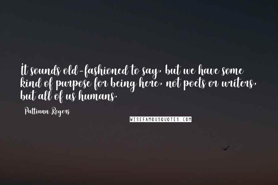 Pattiann Rogers Quotes: It sounds old-fashioned to say, but we have some kind of purpose for being here, not poets or writers, but all of us humans.