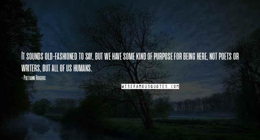 Pattiann Rogers Quotes: It sounds old-fashioned to say, but we have some kind of purpose for being here, not poets or writers, but all of us humans.