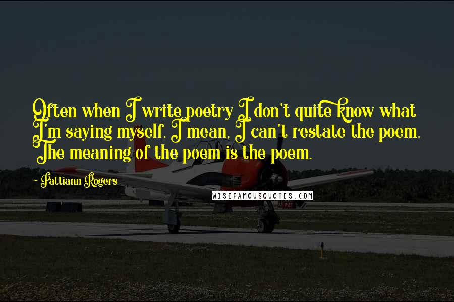 Pattiann Rogers Quotes: Often when I write poetry I don't quite know what I'm saying myself. I mean, I can't restate the poem. The meaning of the poem is the poem.