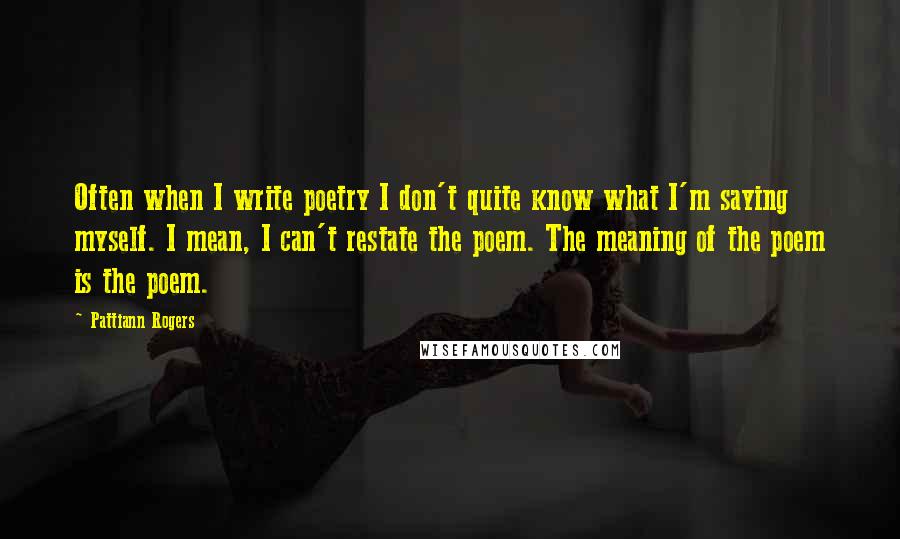 Pattiann Rogers Quotes: Often when I write poetry I don't quite know what I'm saying myself. I mean, I can't restate the poem. The meaning of the poem is the poem.