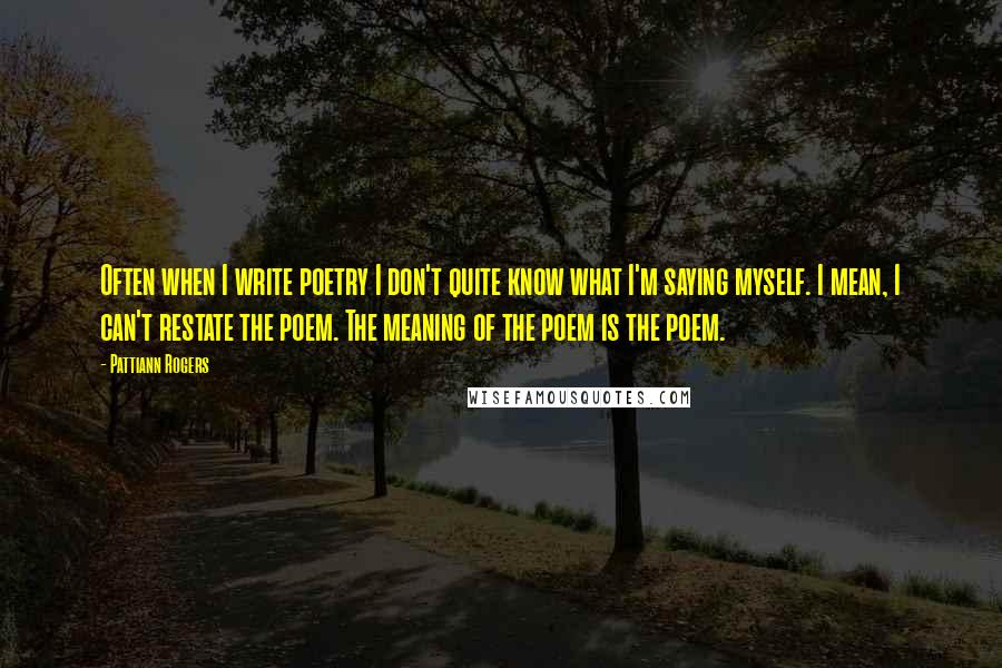 Pattiann Rogers Quotes: Often when I write poetry I don't quite know what I'm saying myself. I mean, I can't restate the poem. The meaning of the poem is the poem.