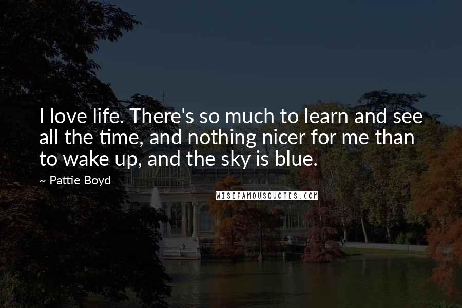 Pattie Boyd Quotes: I love life. There's so much to learn and see all the time, and nothing nicer for me than to wake up, and the sky is blue.