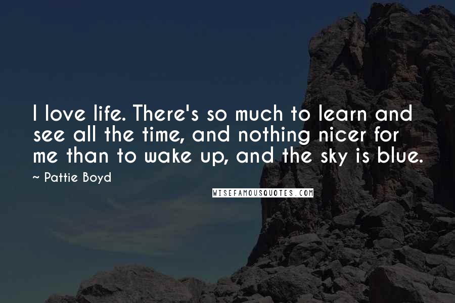 Pattie Boyd Quotes: I love life. There's so much to learn and see all the time, and nothing nicer for me than to wake up, and the sky is blue.