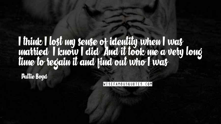 Pattie Boyd Quotes: I think I lost my sense of identity when I was married. I know I did. And it took me a very long time to regain it and find out who I was.