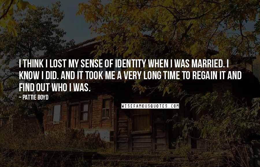 Pattie Boyd Quotes: I think I lost my sense of identity when I was married. I know I did. And it took me a very long time to regain it and find out who I was.