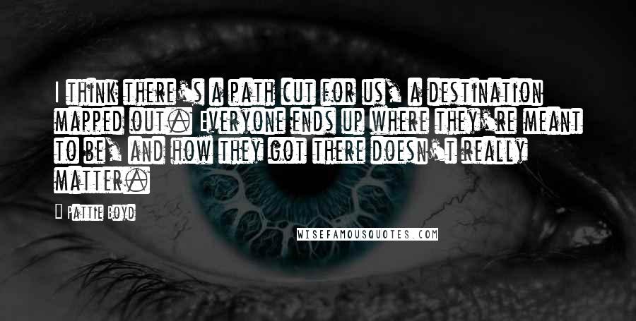 Pattie Boyd Quotes: I think there's a path cut for us, a destination mapped out. Everyone ends up where they're meant to be, and how they got there doesn't really matter.