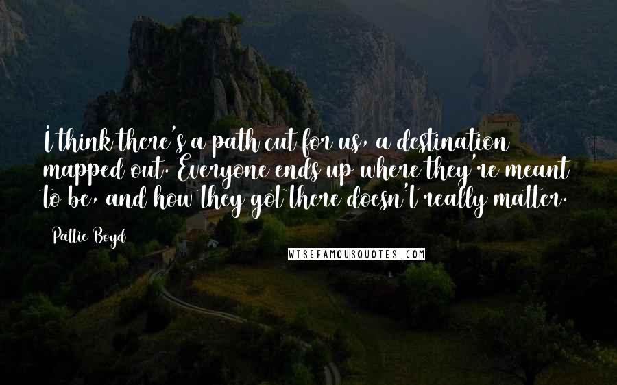 Pattie Boyd Quotes: I think there's a path cut for us, a destination mapped out. Everyone ends up where they're meant to be, and how they got there doesn't really matter.