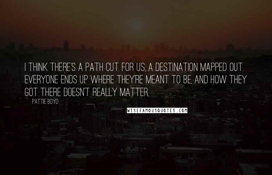Pattie Boyd Quotes: I think there's a path cut for us, a destination mapped out. Everyone ends up where they're meant to be, and how they got there doesn't really matter.