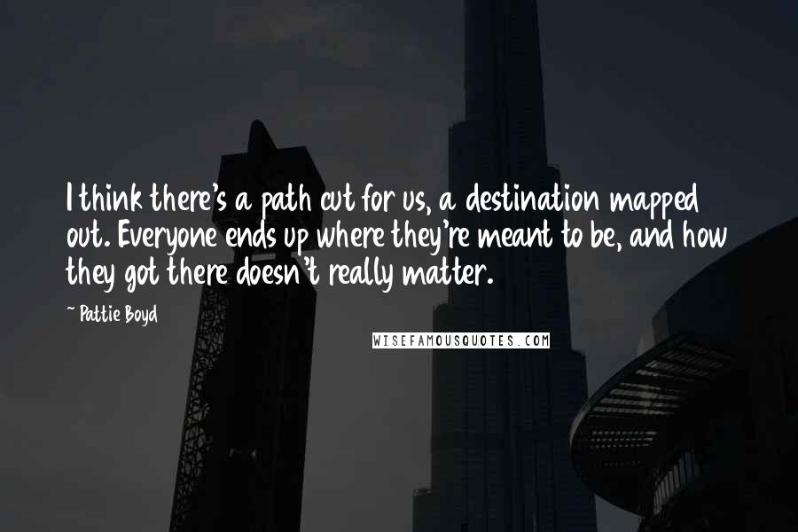 Pattie Boyd Quotes: I think there's a path cut for us, a destination mapped out. Everyone ends up where they're meant to be, and how they got there doesn't really matter.