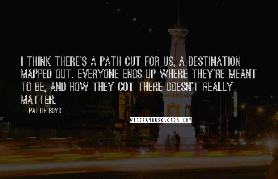 Pattie Boyd Quotes: I think there's a path cut for us, a destination mapped out. Everyone ends up where they're meant to be, and how they got there doesn't really matter.