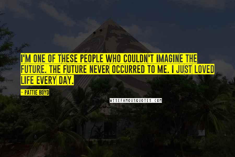 Pattie Boyd Quotes: I'm one of these people who couldn't imagine the future. The future never occurred to me. I just loved life every day.
