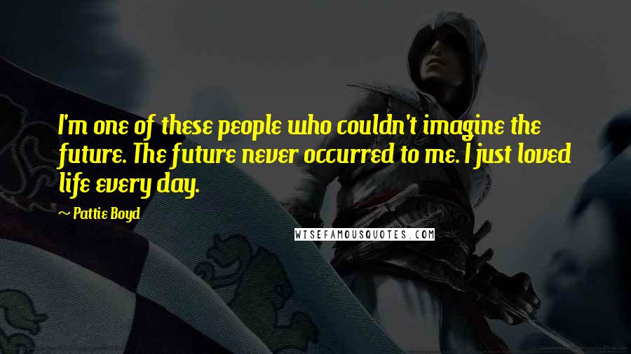 Pattie Boyd Quotes: I'm one of these people who couldn't imagine the future. The future never occurred to me. I just loved life every day.