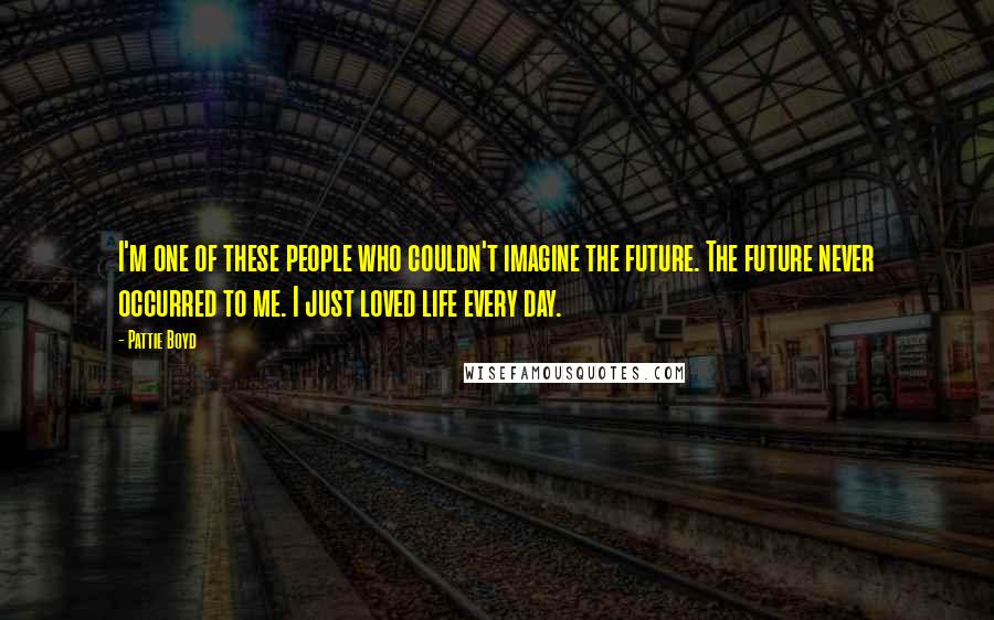 Pattie Boyd Quotes: I'm one of these people who couldn't imagine the future. The future never occurred to me. I just loved life every day.