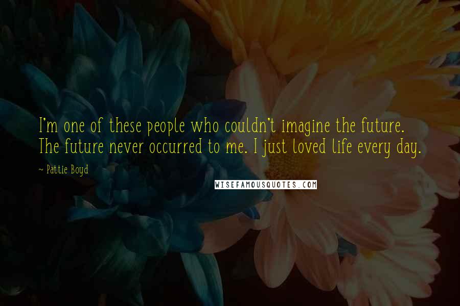 Pattie Boyd Quotes: I'm one of these people who couldn't imagine the future. The future never occurred to me. I just loved life every day.