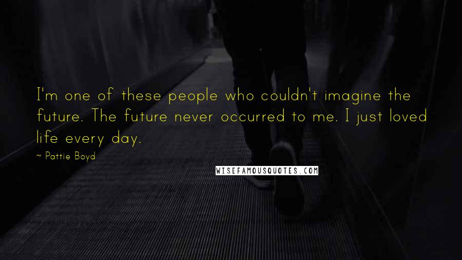 Pattie Boyd Quotes: I'm one of these people who couldn't imagine the future. The future never occurred to me. I just loved life every day.