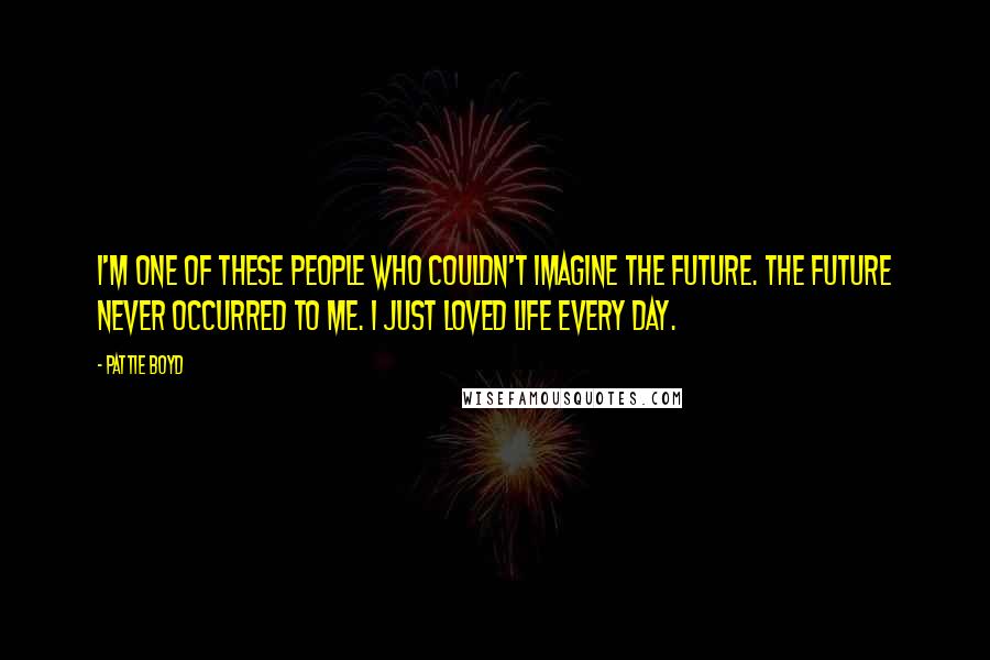 Pattie Boyd Quotes: I'm one of these people who couldn't imagine the future. The future never occurred to me. I just loved life every day.