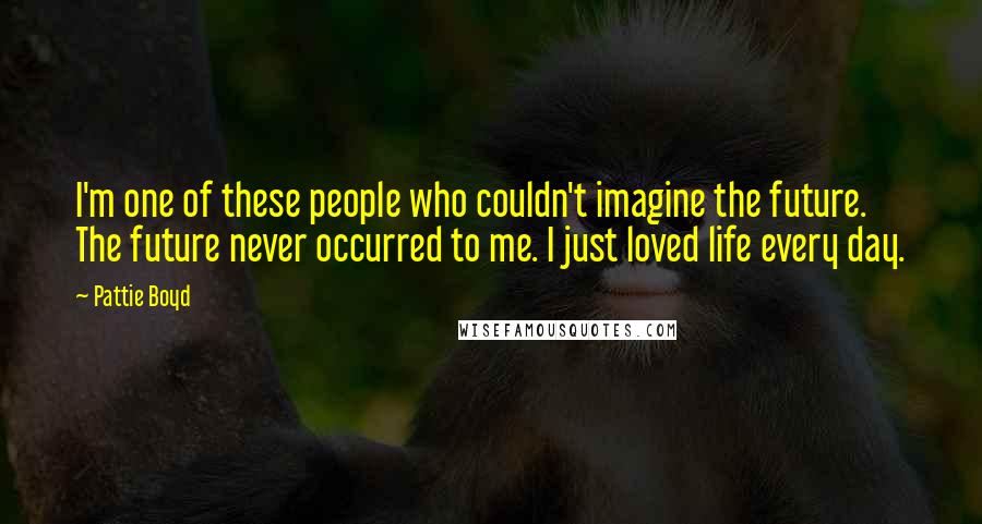 Pattie Boyd Quotes: I'm one of these people who couldn't imagine the future. The future never occurred to me. I just loved life every day.