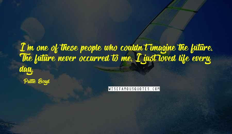 Pattie Boyd Quotes: I'm one of these people who couldn't imagine the future. The future never occurred to me. I just loved life every day.