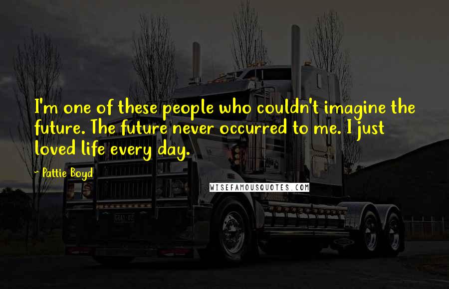 Pattie Boyd Quotes: I'm one of these people who couldn't imagine the future. The future never occurred to me. I just loved life every day.