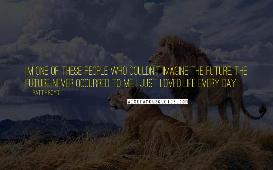 Pattie Boyd Quotes: I'm one of these people who couldn't imagine the future. The future never occurred to me. I just loved life every day.