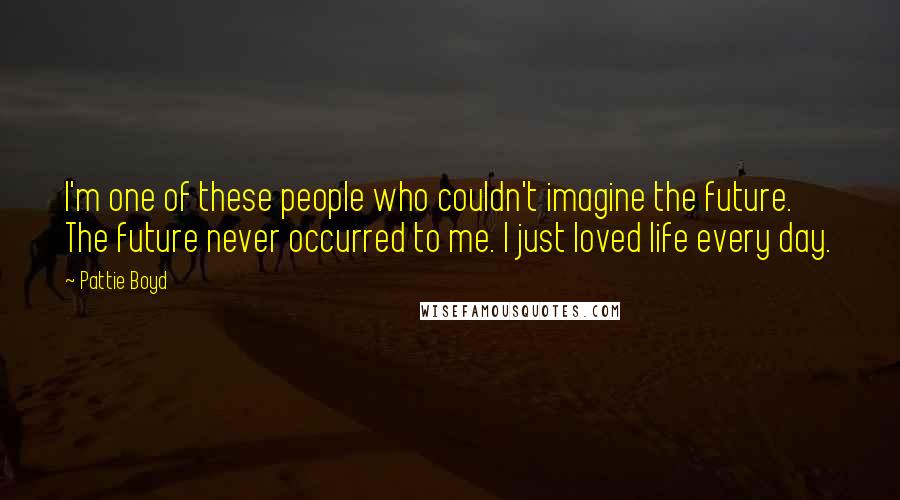 Pattie Boyd Quotes: I'm one of these people who couldn't imagine the future. The future never occurred to me. I just loved life every day.