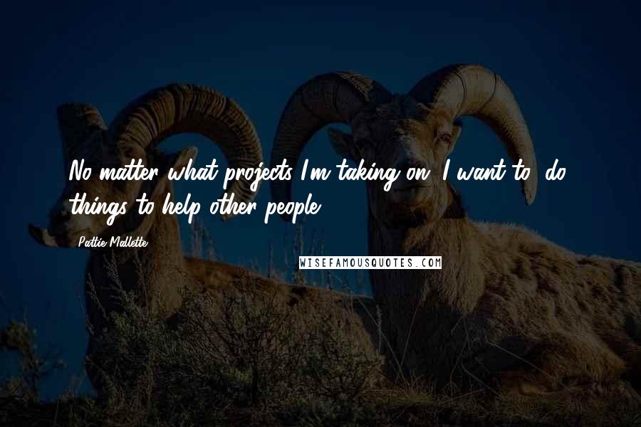 Pattie Mallette Quotes: No matter what projects I'm taking on, I want to (do) things to help other people.