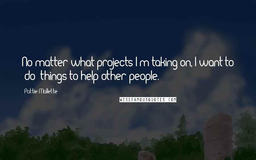 Pattie Mallette Quotes: No matter what projects I'm taking on, I want to (do) things to help other people.