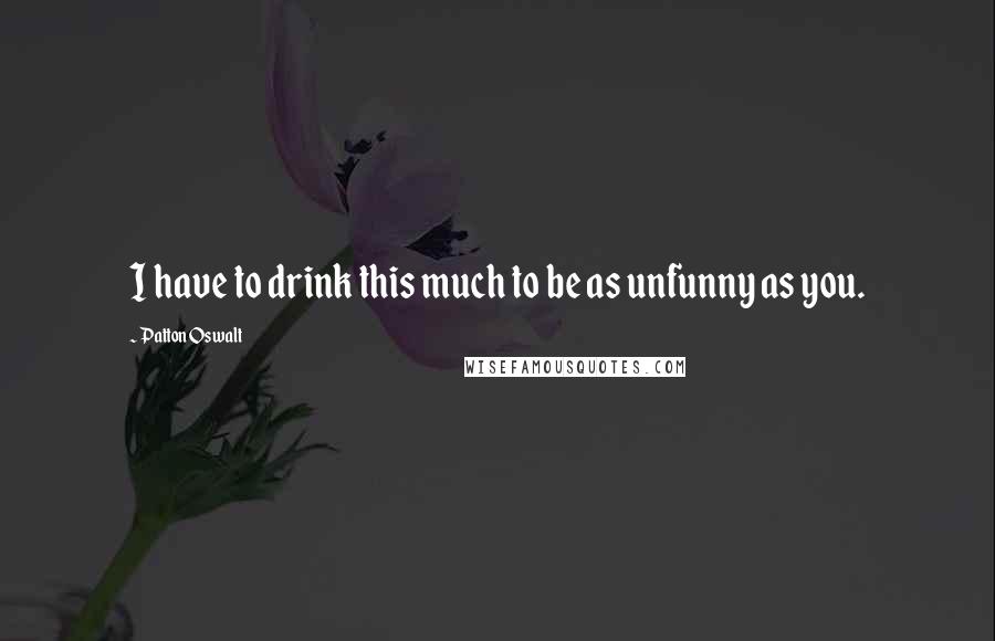 Patton Oswalt Quotes: I have to drink this much to be as unfunny as you.
