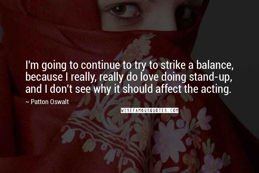 Patton Oswalt Quotes: I'm going to continue to try to strike a balance, because I really, really do love doing stand-up, and I don't see why it should affect the acting.