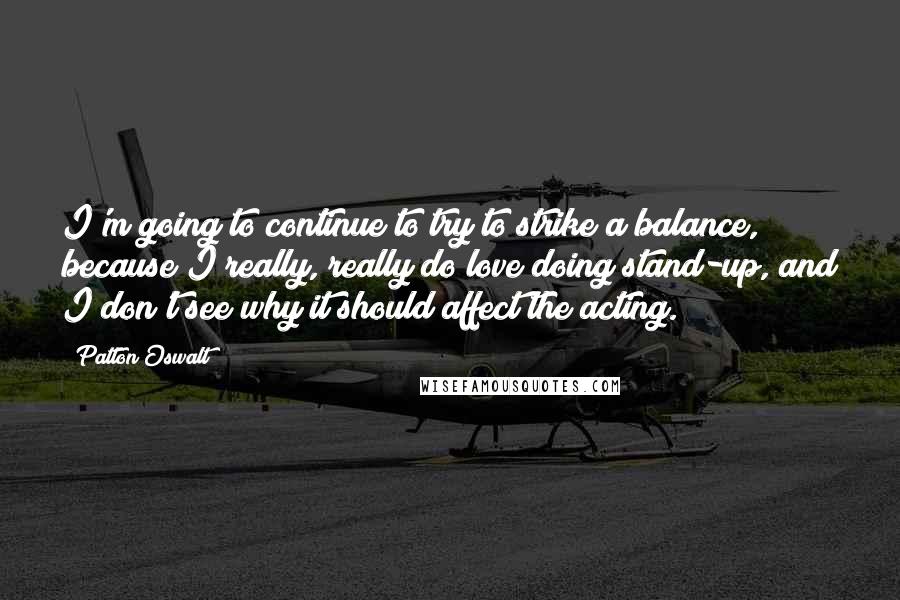 Patton Oswalt Quotes: I'm going to continue to try to strike a balance, because I really, really do love doing stand-up, and I don't see why it should affect the acting.