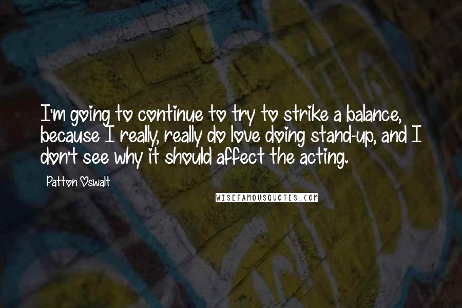 Patton Oswalt Quotes: I'm going to continue to try to strike a balance, because I really, really do love doing stand-up, and I don't see why it should affect the acting.