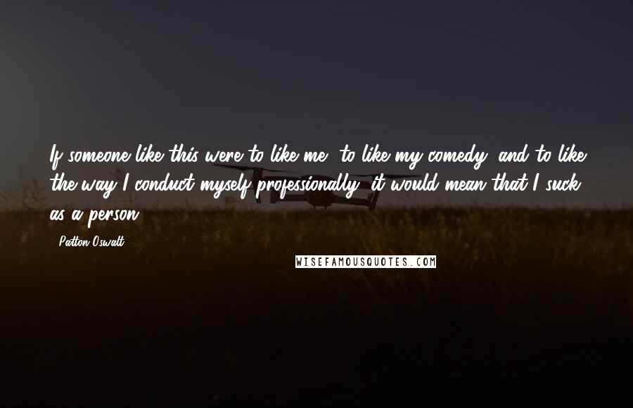 Patton Oswalt Quotes: If someone like this were to like me, to like my comedy, and to like the way I conduct myself professionally, it would mean that I suck as a person.