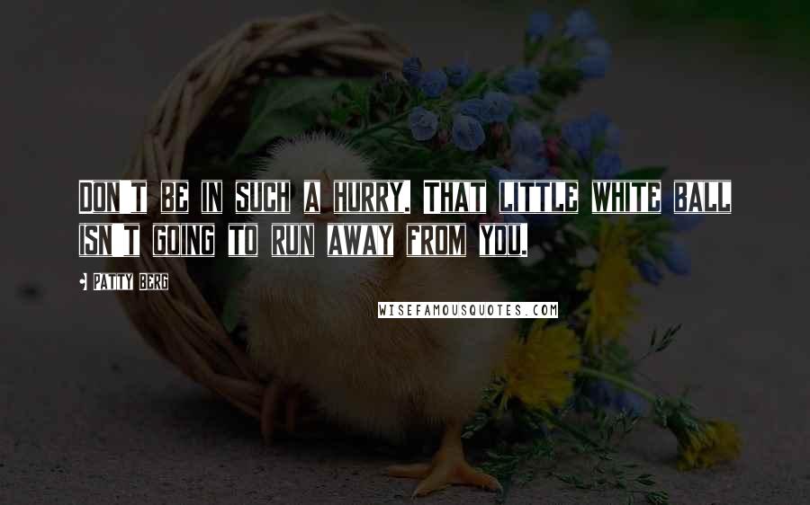 Patty Berg Quotes: Don't be in such a hurry. That little white ball isn't going to run away from you.