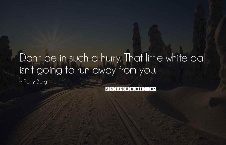Patty Berg Quotes: Don't be in such a hurry. That little white ball isn't going to run away from you.